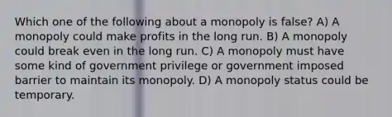 Which one of the following about a monopoly is false? A) A monopoly could make profits in the long run. B) A monopoly could break even in the long run. C) A monopoly must have some kind of government privilege or government imposed barrier to maintain its monopoly. D) A monopoly status could be temporary.