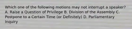 Which one of the following motions may not interrupt a speaker? A. Raise a Question of Privilege B. Division of the Assembly C. Postpone to a Certain Time (or Definitely) D. Parliamentary Inquiry