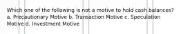 Which one of the following is not a motive to hold cash balances? a. Precautionary Motive b. Transaction Motive c. Speculation Motive d. Investment Motive