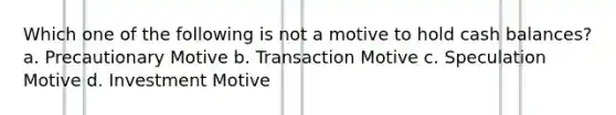 Which one of the following is not a motive to hold cash balances? a. Precautionary Motive b. Transaction Motive c. Speculation Motive d. Investment Motive