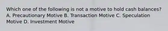 Which one of the following is not a motive to hold cash balances? A. Precautionary Motive B. Transaction Motive C. Speculation Motive D. Investment Motive