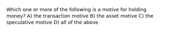 Which one or more of the following is a motive for holding money? A) the transaction motive B) the asset motive C) the speculative motive D) all of the above