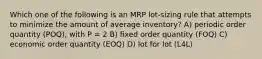 Which one of the following is an MRP lot-sizing rule that attempts to minimize the amount of average inventory? A) periodic order quantity (POQ), with P = 2 B) fixed order quantity (FOQ) C) economic order quantity (EOQ) D) lot for lot (L4L)