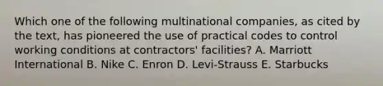 Which one of the following multinational​ companies, as cited by the​ text, has pioneered the use of practical codes to control working conditions at​ contractors' facilities? A. Marriott International B. Nike C. Enron D. ​Levi-Strauss E. Starbucks