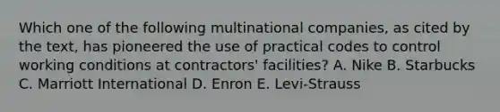 Which one of the following multinational​ companies, as cited by the​ text, has pioneered the use of practical codes to control working conditions at​ contractors' facilities? A. Nike B. Starbucks C. Marriott International D. Enron E. Levi-Strauss