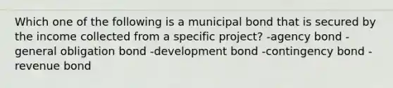 Which one of the following is a municipal bond that is secured by the income collected from a specific project? -agency bond -general obligation bond -development bond -contingency bond -revenue bond