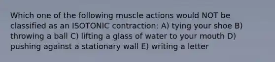 Which one of the following muscle actions would NOT be classified as an ISOTONIC contraction: A) tying your shoe B) throwing a ball C) lifting a glass of water to your mouth D) pushing against a stationary wall E) writing a letter