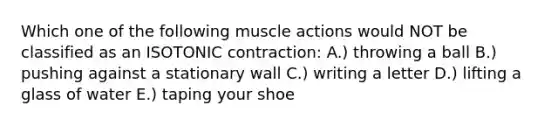 Which one of the following muscle actions would NOT be classified as an ISOTONIC contraction: A.) throwing a ball B.) pushing against a stationary wall C.) writing a letter D.) lifting a glass of water E.) taping your shoe