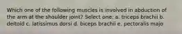 Which one of the following muscles is involved in abduction of the arm at the shoulder joint? Select one: a. triceps brachii b. deltoid c. latissimus dorsi d. biceps brachii e. pectoralis majo