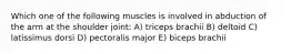 Which one of the following muscles is involved in abduction of the arm at the shoulder joint: A) triceps brachii B) deltoid C) latissimus dorsi D) pectoralis major E) biceps brachii