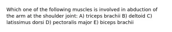 Which one of the following muscles is involved in abduction of the arm at the shoulder joint: A) triceps brachii B) deltoid C) latissimus dorsi D) pectoralis major E) biceps brachii