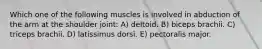 Which one of the following muscles is involved in abduction of the arm at the shoulder joint: A) deltoid. B) biceps brachii. C) triceps brachii. D) latissimus dorsi. E) pectoralis major.