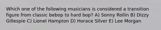 Which one of the following musicians is considered a transition figure from classic bebop to hard bop? A) Sonny Rollin B) Dizzy Gillespie C) Lionel Hampton D) Horace Silver E) Lee Morgan