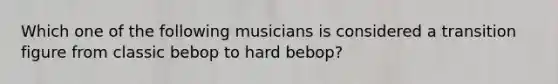 Which one of the following musicians is considered a transition figure from classic bebop to hard bebop?