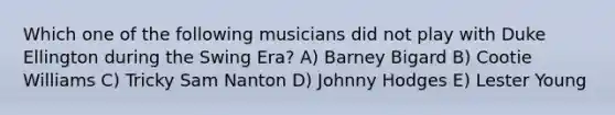 Which one of the following musicians did not play with Duke Ellington during the Swing Era? A) Barney Bigard B) Cootie Williams C) Tricky Sam Nanton D) Johnny Hodges E) Lester Young