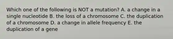 Which one of the following is NOT a mutation? A. a change in a single nucleotide B. the loss of a chromosome C. the duplication of a chromosome D. a change in allele frequency E. the duplication of a gene