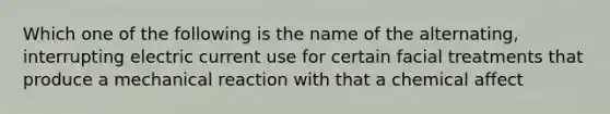 Which one of the following is the name of the alternating, interrupting electric current use for certain facial treatments that produce a mechanical reaction with that a chemical affect