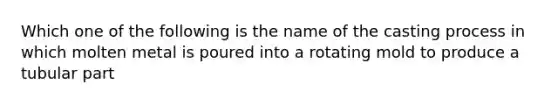 Which one of the following is the name of the casting process in which molten metal is poured into a rotating mold to produce a tubular part