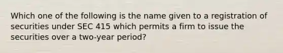 Which one of the following is the name given to a registration of securities under SEC 415 which permits a firm to issue the securities over a two-year period?