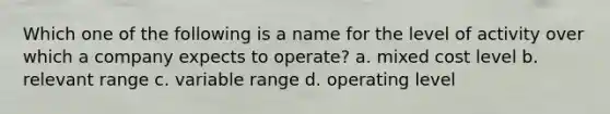 Which one of the following is a name for the level of activity over which a company expects to operate? a. mixed cost level b. relevant range c. variable range d. operating level