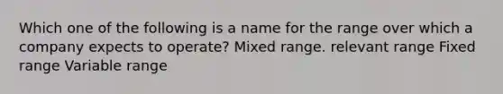 Which one of the following is a name for the range over which a company expects to operate? Mixed range. relevant range Fixed range Variable range