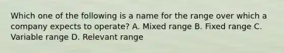 Which one of the following is a name for the range over which a company expects to operate? A. Mixed range B. Fixed range C. Variable range D. Relevant range