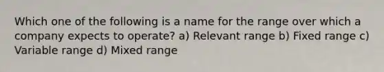 Which one of the following is a name for the range over which a company expects to operate? a) Relevant range b) Fixed range c) Variable range d) Mixed range