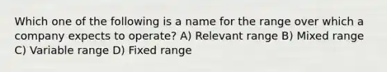 Which one of the following is a name for the range over which a company expects to operate? A) Relevant range B) Mixed range C) Variable range D) Fixed range