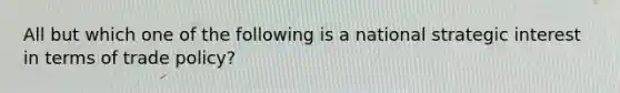 All but which one of the following is a national strategic interest in terms of trade policy?