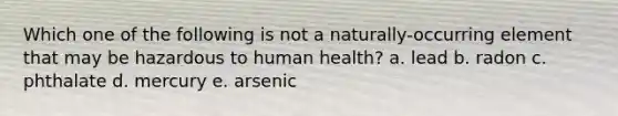 Which one of the following is not a naturally-occurring element that may be hazardous to human health? a. lead b. radon c. phthalate d. mercury e. arsenic