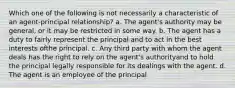 Which one of the following is not necessarily a characteristic of an agent-principal relationship? a. The agent's authority may be general, or it may be restricted in some way. b. The agent has a duty to fairly represent the principal and to act in the best interests ofthe principal. c. Any third party with whom the agent deals has the right to rely on the agent's authorityand to hold the principal legally responsible for its dealings with the agent. d. The agent is an employee of the principal