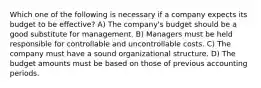 Which one of the following is necessary if a company expects its budget to be effective? A) The company's budget should be a good substitute for management. B) Managers must be held responsible for controllable and uncontrollable costs. C) The company must have a sound organizational structure. D) The budget amounts must be based on those of previous accounting periods.