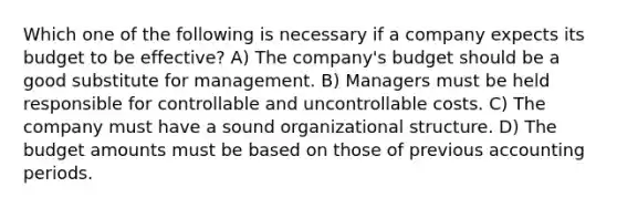 Which one of the following is necessary if a company expects its budget to be effective? A) The company's budget should be a good substitute for management. B) Managers must be held responsible for controllable and uncontrollable costs. C) The company must have a sound organizational structure. D) The budget amounts must be based on those of previous accounting periods.