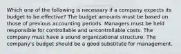 Which one of the following is necessary if a company expects its budget to be effective? The budget amounts must be based on those of previous accounting periods. Managers must be held responsible for controllable and uncontrollable costs. The company must have a sound organizational structure. The company's budget should be a good substitute for management.