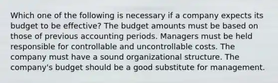 Which one of the following is necessary if a company expects its budget to be effective? The budget amounts must be based on those of previous accounting periods. Managers must be held responsible for controllable and uncontrollable costs. The company must have a sound organizational structure. The company's budget should be a good substitute for management.