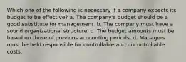 Which one of the following is necessary if a company expects its budget to be effective? a. The company's budget should be a good substitute for management. b. The company must have a sound organizational structure. c. The budget amounts must be based on those of previous accounting periods. d. Managers must be held responsible for controllable and uncontrollable costs.