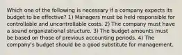 Which one of the following is necessary if a company expects its budget to be effective? 1) Managers must be held responsible for controllable and uncontrollable costs. 2) The company must have a sound organizational structure. 3) The budget amounts must be based on those of previous accounting periods. 4) The company's budget should be a good substitute for management.