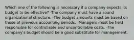 Which one of the following is necessary if a company expects its budget to be effective? -The company must have a sound organizational structure. -The budget amounts must be based on those of previous accounting periods. -Managers must be held responsible for controllable and uncontrollable costs. -The company's budget should be a good substitute for management.