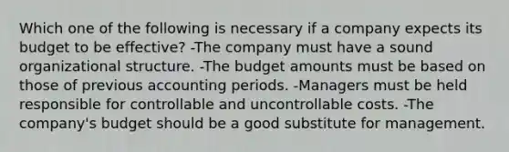 Which one of the following is necessary if a company expects its budget to be effective? -The company must have a sound organizational structure. -The budget amounts must be based on those of previous accounting periods. -Managers must be held responsible for controllable and uncontrollable costs. -The company's budget should be a good substitute for management.