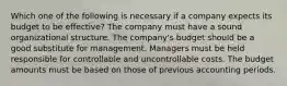 Which one of the following is necessary if a company expects its budget to be effective? The company must have a sound organizational structure. The company's budget should be a good substitute for management. Managers must be held responsible for controllable and uncontrollable costs. The budget amounts must be based on those of previous accounting periods.