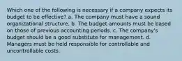 Which one of the following is necessary if a company expects its budget to be effective? a. The company must have a sound organizational structure. b. The budget amounts must be based on those of previous accounting periods. c. The company's budget should be a good substitute for management. d. Managers must be held responsible for controllable and uncontrollable costs.