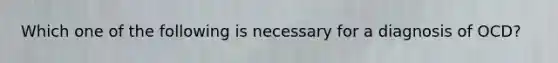 Which one of the following is necessary for a diagnosis of OCD?