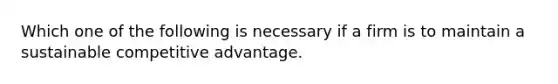 Which one of the following is necessary if a firm is to maintain a sustainable competitive advantage.