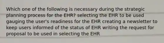 Which one of the following is necessary during the strategic planning process for the EHR? selecting the EHR to be used gauging the user's readiness for the EHR creating a newsletter to keep users informed of the status of EHR writing the request for proposal to be used in selecting the EHR