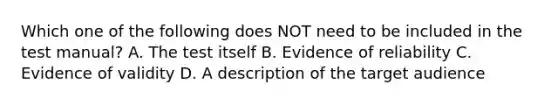 Which one of the following does NOT need to be included in the test manual? A. The test itself B. Evidence of reliability C. Evidence of validity D. A description of the target audience