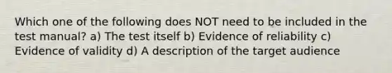 Which one of the following does NOT need to be included in the test manual? a) The test itself b) Evidence of reliability c) Evidence of validity d) A description of the target audience