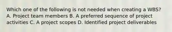 Which one of the following is not needed when creating a WBS? A. Project team members B. A preferred sequence of project activities C. A project scopes D. Identified project deliverables