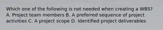 Which one of the following is not needed when creating a WBS? A. Project team members B. A preferred sequence of project activities C. A project scope D. Identified project deliverables