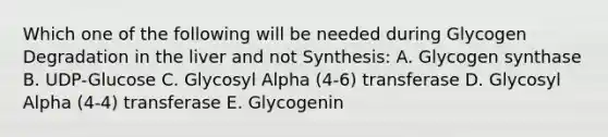 Which one of the following will be needed during Glycogen Degradation in the liver and not Synthesis: A. Glycogen synthase B. UDP-Glucose C. Glycosyl Alpha (4-6) transferase D. Glycosyl Alpha (4-4) transferase E. Glycogenin