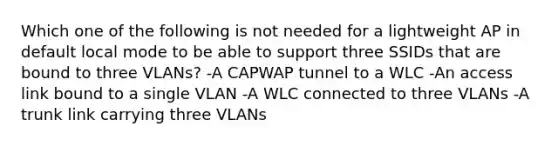 Which one of the following is not needed for a lightweight AP in default local mode to be able to support three SSIDs that are bound to three VLANs? -A CAPWAP tunnel to a WLC -An access link bound to a single VLAN -A WLC connected to three VLANs -A trunk link carrying three VLANs